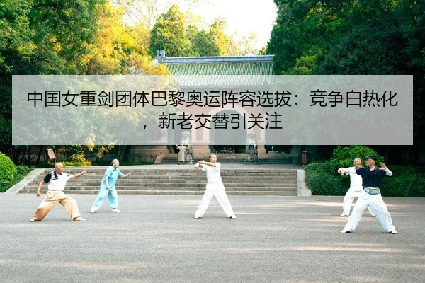 中国女重剑团体巴黎奥运阵容选拔：竞争白热化，新老交替引关注
